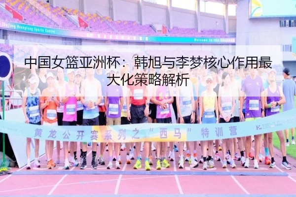 中国女篮亚洲杯：韩旭与李梦核心作用最大化策略解析